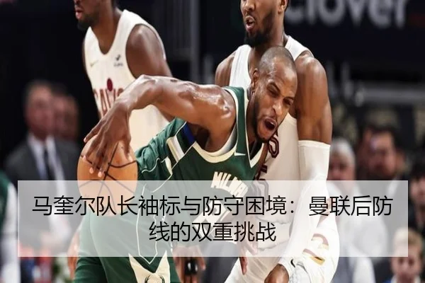 马奎尔队长袖标与防守困境：曼联后防线的双重挑战