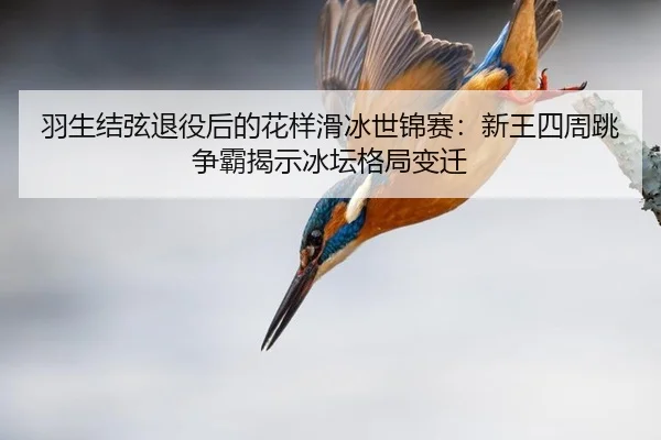 羽生结弦退役后的花样滑冰世锦赛：新王四周跳争霸揭示冰坛格局变迁
