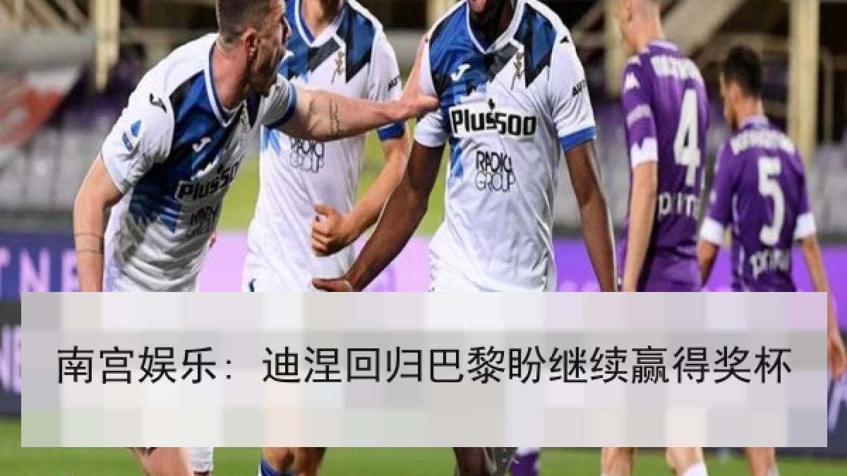 南宫娱乐: 迪涅回归巴黎盼继续赢得奖杯 南宫娱乐: 迪涅回归巴黎盼继续赢得奖杯