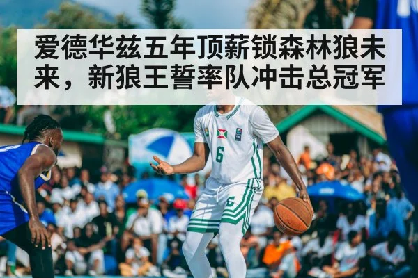 爱德华兹五年顶薪锁森林狼未来，新狼王誓率队冲击总冠军