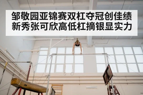 邹敬园亚锦赛双杠夺冠创佳绩 新秀张可欣高低杠摘银显实力